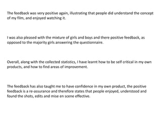 The feedback was very positive again, illustrating that people did understand the concept
of my film, and enjoyed watching it.



I was also pleased with the mixture of girls and boys and there positive feedback, as
opposed to the majority girls answering the questionnaire.



Overall, along with the collected statistics, I have learnt how to be self critical in my own
products, and how to find areas of improvement.



The feedback has also taught me to have confidence in my own product, the positive
feedback is a re-assurance and therefore states that people enjoyed, understood and
found the shots, edits and mise en scene effective.
 