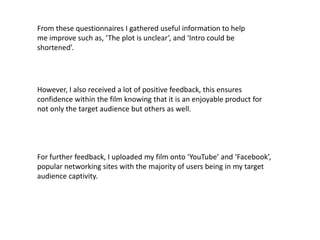 From these questionnaires I gathered useful information to help
me improve such as, ‘The plot is unclear’, and ‘Intro could be
shortened’.




However, I also received a lot of positive feedback, this ensures
confidence within the film knowing that it is an enjoyable product for
not only the target audience but others as well.




For further feedback, I uploaded my film onto ‘YouTube’ and ‘Facebook’,
popular networking sites with the majority of users being in my target
audience captivity.
 