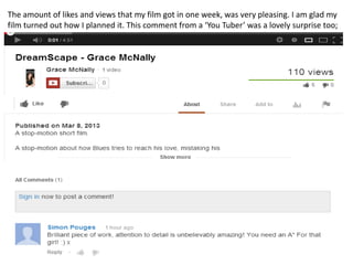 The amount of likes and views that my film got in one week, was very pleasing. I am glad my
film turned out how I planned it. This comment from a ‘You Tuber’ was a lovely surprise too;
 