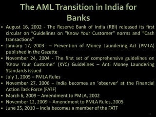  August 16, 2002 - The Reserve Bank of India (RBI) released its first
circular on “Guidelines on "Know Your Customer" norms and “Cash
transactions”
 January 17, 2003 – Prevention of Money Laundering Act (PMLA)
published in the Gazette
 November 24, 2004 - The first set of comprehensive guidelines on
'Know Your Customer' (KYC) Guidelines – Anti Money Laundering
Standards issued
 July 1, 2005 – PMLA Rules
 November 27, 2006 – India becomes an 'observer' at the Financial
Action Task Force (FATF)
 March 6, 2009 – Amendment to PMLA, 2002
 November 12, 2009 – Amendment to PMLA Rules, 2005
 June 25, 2010 – India becomes a member of the FATF
12
 