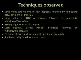  Large value and volume of cash deposits followed by immediate
RTGS payment or transfer.
 Large value of RTGS or transfer followed by immediate
withdrawal/ transfers.
 Issuing large number of cheques.
 Cash deposits across various branches followed by
withdrawals, transfer.
 Frequent closure and subsequent opening of accounts.
 Sudden activity in a dormant account.
14
 