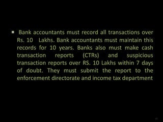  Bank accountants must record all transactions over
Rs. 10 Lakhs. Bank accountants must maintain this
records for 10 years. Banks also must make cash
transaction reports (CTRs) and suspicious
transaction reports over RS. 10 Lakhs within 7 days
of doubt. They must submit the report to the
enforcement directorate and income tax department
16
 