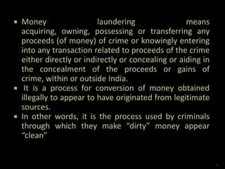  Money laundering means
acquiring, owning, possessing or transferring any
proceeds (of money) of crime or knowingly entering
into any transaction related to proceeds of the crime
either directly or indirectly or concealing or aiding in
the concealment of the proceeds or gains of
crime, within or outside India.
 It is a process for conversion of money obtained
illegally to appear to have originated from legitimate
sources.
 In other words, it is the process used by criminals
through which they make “dirty” money appear
“clean”
3
 