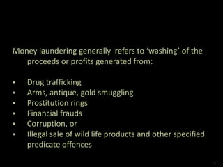 Money laundering generally refers to ‘washing’ of the
proceeds or profits generated from:
 Drug trafficking
 Arms, antique, gold smuggling
 Prostitution rings
 Financial frauds
 Corruption, or
 Illegal sale of wild life products and other specified
predicate offences
4
 