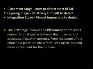  The first stage involves the Placement of proceeds
derived from illegal activities – the movement of
proceeds, frequently currency, from the scene of the
crime to a place, or into a form, less suspicious and
more convenient for the criminal.
 Placement Stage - easy to detect start of ML
 Layering Stage - Relatively Difficult to detect
 Integration Stage - Almost impossible to detect
6
 