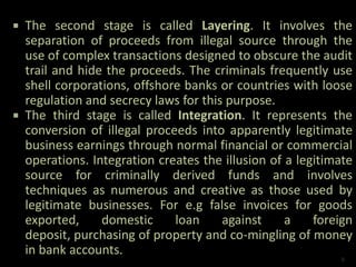  The second stage is called Layering. It involves the
separation of proceeds from illegal source through the
use of complex transactions designed to obscure the audit
trail and hide the proceeds. The criminals frequently use
shell corporations, offshore banks or countries with loose
regulation and secrecy laws for this purpose.
 The third stage is called Integration. It represents the
conversion of illegal proceeds into apparently legitimate
business earnings through normal financial or commercial
operations. Integration creates the illusion of a legitimate
source for criminally derived funds and involves
techniques as numerous and creative as those used by
legitimate businesses. For e.g false invoices for goods
exported, domestic loan against a foreign
deposit, purchasing of property and co-mingling of money
in bank accounts.
8
 