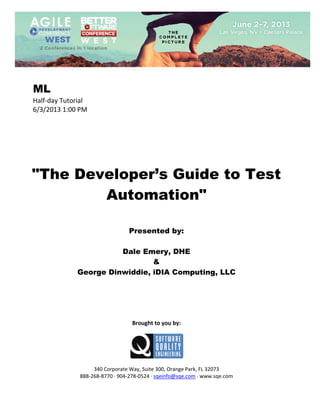  
 

ML
Half‐day Tutorial 
6/3/2013 1:00 PM 
 
 
 
 
 
 
 

"The Developer’s Guide to Test
Automation"
 
 
 

Presented by:
Dale Emery, DHE
&
George Dinwiddie, iDIA Computing, LLC
 
 
 
 
 
 

Brought to you by: 
 

 
 
340 Corporate Way, Suite 300, Orange Park, FL 32073 
888‐268‐8770 ∙ 904‐278‐0524 ∙ sqeinfo@sqe.com ∙ www.sqe.com

 