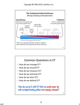 Copyright © 1996-2013, Satisfice, Inc.

The Testing Formality Continuum
Mixing Scripting and Exploration

FORMAL

INFORMAL
Not done in any specific way,
nor to verify specific facts.

Done in a specific way,
or to verify specific facts.

Matrix/Outline
Analytical
of Test Conditions
Survey Exploratory
Vague/Generic
Product
Exploratory
Test Scripts
Coverage
Specific
Outline
Play
Test Data

“Human
Transceiver”

Human
Checking

Machine
Checking

When I say “exploratory testing” and don’t qualify it,
I mean anything on the informal side of this continuum.
15

Common Questions in ET







How do we manage ET?
How do we record ET?
How do we measure ET?
How do we estimate ET?
How do we learn ET?
How do we defend ET?

“How do we do X with ET that we could never do
with scripted testing either but nobody noticed?”
16

8
dddd

8

 