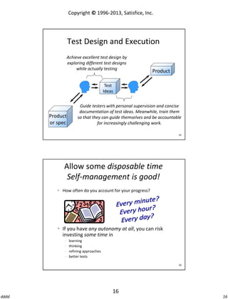 Copyright © 1996-2013, Satisfice, Inc.

Test Design and Execution
Achieve excellent test design by
exploring different test designs
while actually testing

Product

Test
Ideas

Product
or spec

Guide testers with personal supervision and concise
documentation of test ideas. Meanwhile, train them
so that they can guide themselves and be accountable
for increasingly challenging work.
31

Allow some disposable time
Self-management is good!
 How often do you account for your progress?

 If you have any autonomy at all, you can risk
investing some time in





learning
thinking
refining approaches
better tests
32

16
dddd

16

 