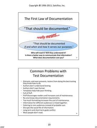Copyright © 1996-2013, Satisfice, Inc.

The First Law of Documentation
“That should be documented.”

“That should be documented
if and when and how it serves our purposes.”
Who will read it? Will they understand it?
Is there a better way to communicate that information?
What does documentation cost you?

37

Common Problems with
Test Documentation
 Distracts, and even prevents, testers from doing the best testing
they know how to do.
 Authors don’t understand testing.
 Authors don’t own format.
 Templates help hide poor thinking.
 Full of fluff.
 Fluff discourages readers and increases cost of maintenance.
 No one knows documentation requirements.
 Too much formatting increases the cost of maintenance.
 Information for different audiences is mixed together.
 Catering to rare audiences instead of probable user.
 Disrupts the social life of information.
 Long term and short term goals conflict.
 Most people don’t read.
38

19
dddd

19

 