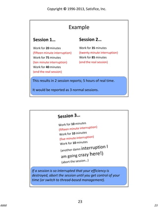 Copyright © 1996-2013, Satisfice, Inc.

Example
Session 1…

Session 2…

Work for 20 minutes
(fifteen minute interruption)
Work for 75 minutes
(ten minute interruption)
Work for 40 minutes
(end the real session)

Work for 35 minutes
(twenty minute interruption)
Work for 85 minutes
(end the real session)

This results in 2 session reports; 5 hours of real time.
It would be reported as 3 normal sessions.

If a session is so interrupted that your efficiency is
destroyed, abort the session until you get control of your
time (or switch to thread-based management).

23
dddd

23

 