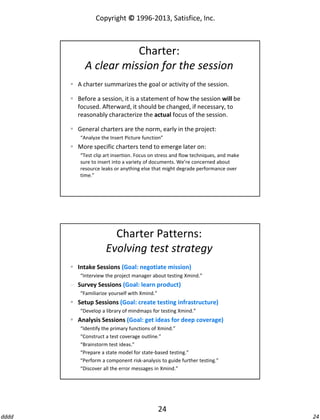 Copyright © 1996-2013, Satisfice, Inc.

Charter:
A clear mission for the session
 A charter summarizes the goal or activity of the session.

 Before a session, it is a statement of how the session will be
focused. Afterward, it should be changed, if necessary, to
reasonably characterize the actual focus of the session.
 General charters are the norm, early in the project:
“Analyze the Insert Picture function”

 More specific charters tend to emerge later on:
“Test clip art insertion. Focus on stress and flow techniques, and make
sure to insert into a variety of documents. We’re concerned about
resource leaks or anything else that might degrade performance over
time.”

Charter Patterns:
Evolving test strategy
 Intake Sessions (Goal: negotiate mission)
“Interview the project manager about testing Xmind.”

 Survey Sessions (Goal: learn product)
“Familiarize yourself with Xmind.”

 Setup Sessions (Goal: create testing infrastructure)
“Develop a library of mindmaps for testing Xmind.”

 Analysis Sessions (Goal: get ideas for deep coverage)
“Identify the primary functions of Xmind.”
“Construct a test coverage outline.”
“Brainstorm test ideas.”
“Prepare a state model for state-based testing.”
“Perform a component risk-analysis to guide further testing.”
“Discover all the error messages in Xmind.”

24
dddd

24

 