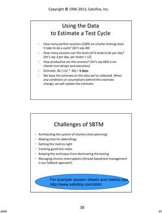 Copyright © 1996-2013, Satisfice, Inc.

Using the Data
to Estimate a Test Cycle
1. How many perfect sessions (100% on-charter testing) does
it take to do a cycle? (let’s say 40)
2. How many sessions can the team (of 4 testers) do per day?
(let’s say 3 per day, per tester = 12)
3. How productive are the sessions? (let’s say 66% is oncharter test design and execution)
4. Estimate: 40 / (12 * .66) = 5 days
5. We base the estimate on the data we’ve collected. When
any conditions or assumptions behind this estimate
change, we will update the estimate.

Challenges of SBTM







Architecting the system of charters (test planning)
Making time for debriefings
Getting the metrics right
Creating good test notes
Keeping the technique from dominating the testing
Managing chronic interruptions (thread-based test management
is our fallback approach)

For example session sheets and metrics see
http://www.satisfice.com/sbtm

30
dddd

30

 