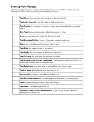 Evolving Work Products
Exploratory testing spirals upward toward a complete and professional set of test artifacts. Look for any of the
following to be created, refined, and possibly documented during the process.

Test Ideas. Tests, test cases, test procedures, or fragments thereof.
Testability Ideas. How can the product be made easier to test?
Test Results. We may need to maintain or update test results as a baseline or historical
record.
Bug Reports. Anything about the product that threatens its value.
Issues. Anything about the project that threatens its value.
Test Coverage Outline. Aspects of the product we might want to test.
Risks. Any potential areas of bugginess or types of bug.
Test Data. Any data developed for use in tests.
Test Tools. Any tools acquired or developed to aid testing.
Test Strategy. The set of ideas that guide our test design.
Test Infrastructure and Lab Procedures. General practices, protocols, controls, and
systems that provide a basis for excellent testing.
Test Estimation. Ideas about what we need and how much time we need.
Testing Story. What we know about our testing, so far.
Product Story. What we know about the product, so far.
Test Process Assessment. Our own assessment of the quality of our test process.
Tester. The tester evolves over the course of the project.
Test Team. The test team gets better, too.
Developer and Customer Relationships. As you test, you also get to know the
people you are working with.

 