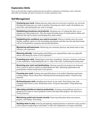 Exploration Skills
These are the skills that comprise professional and cost effective exploration of technology. Each is distinctly
observable and learnable, and each is necessary for excellent exploratory work:

Self-Management
Chartering your work. Making decisions about what you will work on and how you will work.
Deciding the testing story you want to manifest. Knowing your client’s needs, the problems you
must solve, and assuring that your work is on target.
Establishing procedures and protocols. Designing ways of working that allow you to
manage your study productively. This also means becoming aware of critical patterns, habits, and
behaviors that may be intuitive and bringing them under control.
Establishing the conditions you need to succeed. Wherever feasible and to the extent
feasible, establish control over the surrounding environment such that your tests and observations
will not be disturbed by extraneous and uncontrolled factors.
Maintaining self-awareness. Monitoring your emotional, physical, and mental states as they
influence your exploration.
Behaving ethically. Understanding and fulfilling your responsibilities under any applicable
ethical code during the course of your exploration.
Evaluating your work. Maintaining an awareness of problems, obstacles, limitations and biases
in your exploration. Understanding the cost vs. value of the work. Constructing the testing story.
Branching your work and backtracking. Allowing yourself to be productively distracted
from a course of action to explore an unanticipated new idea. Identifying opportunities and
pursuing them without losing track of your process.
Focusing your work. Isolating and controlling factors to be studied. Repeating experiments.
Limiting change. Precise observation. Defining and documenting procedures. Using focusing
heuristics.
De-focusing your work. Including more factors in your study. Diversifying your work.
Changing many factors at once. Broad observation. Trying new procedures. Using defocusing
heuristics.
Alternating activities to improve productivity. Switching among different activities or
perspectives to create or relieve productive tension and make faster progress. See Exploratory
Testing Polarities.
Maintaining useful and concise records. Preserving information about your process,
progress, and findings. Note-taking.
Deciding when to stop. Selecting and applying stopping heuristics to determine when you have
achieved good enough progress and results, or when your exploration is no longer worthwhile.

 