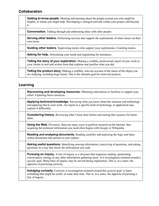 Collaboration
Getting to know people. Meeting and learning about the people around you who might be
helpful, or whom you might help. Developing a collegial network within your project and beyond
it.
Conversation. Talking through and elaborating ideas with other people.
Serving other testers. Performing services that support the explorations of other testers on their
own terms.
Guiding other testers. Supervising testers who support your explorations. Coaching testers.
Asking for help. Articulating your needs and negotiating for assistance.
Telling the story of your exploration. Making a credible, professional report of your work to
your clients in oral and written form that explains and justifies what you did.
Telling the product story. Making a credible, relevant account of the status of the object you
are studying, including bugs found. This is the ultimate goal for most test projects.

Learning
Discovering and developing resources. Obtaining information or facilities to support your
effort. Exploring those resources.
Applying technical knowledge. Surveying what you know about the situation and technology
and applying that to your work. An expert in a specific kind of technology or application may
explore it differently.
Considering history. Reviewing what’s been done before and mining that resource for better
ideas.
Using the Web. Of course, there are many ways to perform research on the Internet. But,
acquiring the technical information you need often begins with Google or Wikipedia.
Reading and analyzing documents. Reading carefully and analyzing the logic and ideas
within documents that pertain to your subject.
Asking useful questions. Identifying missing information, conceiving of questions, and asking
questions in a way that elicits the information you seek.
Pursuing an inquiry. A line of inquiry is a structure that organizes reading, questioning,
conversation, testing, or any other information gathering tactic. It is investigation oriented around a
specific goal. Many lines of inquiry may be served during exploration. This is, in a sense, the
opposite of practicing curiosity.
Indulging curiosity. Curiosity is investigation oriented around this general goal: to learn
something that might be useful, at some later time. This is, in a sense, the opposite of pursuing a
line of inquiry.

 