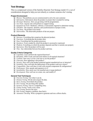 Test Strategy
This is a compressed version of the Satisfice Heuristic Test Strategy model. It’s a set of
considerations designed to help you test robustly or evaluate someone else’s testing.
Project Environment
 Mission. The problems you are commissioned to solve for your customer.
 Information. Information about the product or project that is needed for testing.
 Developer Relations. How you get along with the programmers.
 Test Team. Anyone who will perform or support testing.
 Equipment & Tools. Hardware, software, or documents required to administer testing.
 Schedules. The sequence, duration, and synchronization of project events.
 Test Items. The product to be tested.
 Deliverables. The observable products of the test project.
Product Elements
 Structure. Everything that comprises the physical product.
 Functions. Everything that the product does.
 Data. Everything that the product processes.
 Interfaces. Every conduit by which the product is accessed or expressed.
 Platform. Everything on which the product depends (and that is outside your project).
 Operations. How the product will be used.
 Time. Any relationship between the product and time.
Quality Criteria Categories
 Capability. Can it perform the required functions?
 Reliability. Will it work well and resist failure in all required situations?
 Usability. How easy is it for a real user to use the product?
 Charisma. How appealing is the product?
 Security. How well is the product protected against unauthorized use or intrusion?
 Scalability. How well does the deployment of the product scale up or down?
 Compatibility. How well does it work with external components & configurations?
 Performance. How speedy and responsive is it?
 Installability. How easily can it be installed onto it target platform?
 Development. How well can we create, test, and modify it?
General Test Techniques
 Function Testing. Test what it can do.
 Domain Testing. Divide and conquer the data.
 Stress Testing. Overwhelm the product.
 Flow Testing. Do one thing after another.
 Scenario Testing. Test to a compelling story.
 Claims Testing. Verify every claim.
 User Testing. Involve the users.
 Risk Testing. Imagine a problem, then find it.
 Automatic Checking. Write a program to generate and run a zillion checks.

 