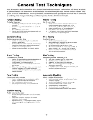 General Test Techniques
A test technique is a heuristic for creating tests. There are many interesting techniques. The list includes nine general techniques.
By “general technique” we mean that the technique is simple and universal enough to apply to a wide variety of contexts. Many
specific techniques are based on one or more of these nine. And an endless variety of specific test techniques may be constructed
by combining one or more general techniques with coverage ideas from the other lists in this model.

Function Testing

Claims Testing

Test what it can do

Verify every claim

1.
2.
3.
4.

Identify things that the product can do (functions and subfunctions).
Determine how you’d know if a function was capable of
working.
Test each function, one at a time.
See that each function does what it’s supposed to do and
not what it isn’t supposed to do.

1.

2.
3.
4.

Identify reference materials that include claims about the
product (implicit or explicit). Consider SLAs, EULAs,
advertisements, specifications, help text, manuals, etc.
Analyze individual claims, and clarify vague claims.
Verify that each claim about the product is true.
If you’re testing from an explicit specification, expect it and
the product to be brought into alignment.

Domain Testing

User Testing

Divide and conquer the data

Involve the users

1.
2.

3.

Look for any data processed by the product. Look at
outputs as well as inputs.
Decide which particular data to test with. Consider things
like boundary values, typical values, convenient values,
invalid values, or best representatives.
Consider combinations of data worth testing together.

1.
2.
3.
4.
5.

Identify categories and roles of users.
Determine what each category of user will do (use cases),
how they will do it, and what they value.
Get real user data, or bring real users in to test.
Otherwise, systematically simulate a user (be careful—it’s
easy to think you’re like a user even when you’re not).
Powerful user testing is that which involves a variety of
users and user roles, not just one.

Stress Testing

Risk Testing

Overwhelm the product

Imagine a problem, then look for it.

1.

2.

3.

Look for sub-systems and functions that are vulnerable to
being overloaded or “broken” in the presence of
challenging data or constrained resources.
Identify data and resources related to those sub-systems
and functions.
Select or generate challenging data, or resource constraint
conditions to test with: e.g., large or complex data
structures, high loads, long test runs, many test cases, low
memory conditions.

1.
2.
3.
4.
5.

What kinds of problems could the product have?
Which kinds matter most? Focus on those.
How would you detect them if they were there?
Make a list of interesting problems and design tests
specifically to reveal them.
It may help to consult experts, design documentation, past
bug reports, or apply risk heuristics.

Flow Testing

Automatic Checking

Do one thing after another

Check a million different facts

1.
2.

3.

Perform multiple activities connected end-to-end; for
instance, conduct tours through a state model.
Don’t reset the system between actions.
Vary timing and sequencing, and try parallel threads.

1.
2.

3.
4.
5.
6.

Scenario Testing
Test to a compelling story
1.
2.
3.

Begin by thinking about everything going on around the
product.
Design tests that involve meaningful and complex
interactions with the product.
A good scenario test is a compelling story of how someone
who matters might do something that matters with the
product.

-2-

Look for or develop tools that can perform a lot of actions
and check a lot things.
Consider tools that partially automate test coverage.
Consider tools that partially automate oracles.
Consider automatic change detectors.
Consider automatic test data generators.
Consider tools that make human testing more powerful.

 