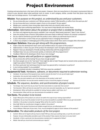 Project Environment
Creating and executing tests is the heart of the test project. However, there are many factors in the project environment that are
critical to your decision about what particular tests to create. In each category, below, consider how that factor may help or
hinder your test design process. Try to exploit every resource.

Mission. Your purpose on this project, as understood by you and your customers.





Do you know who your customers are? Whose opinions matter? Who benefits or suffers from the work you do?
Do you know what your customers expect of you on this project? Do you agree?
Maybe your customers have strong ideas about what tests you should create and run.
Maybe they have conflicting expectations. You may have to help identify and resolve those.

Information. Information about the product or project that is needed for testing.






Are there any engineering documents available? User manuals? Web-based materials? Specs? User stories?
Does this product have a history? Old problems that were fixed or deferred? Pattern of customer complaints?
Do you need to familiarize yourself with the product more, before you will know how to test it?
Is your information current? How are you apprised of new or changing information?
Is there any complex or challenging part of the product about which there seems strangely little information?

Developer Relations. How you get along with the programmers.






Hubris: Does the development team seem overconfident about any aspect of the product?
Defensiveness: Is there any part of the product the developers seem strangely opposed to having tested?
Rapport: Have you developed a friendly working relationship with the programmers?
Feedback loop: Can you communicate quickly, on demand, with the programmers?
Feedback: What do the developers think of your test strategy?

Test Team. Anyone who will perform or support testing.






Do you know who will be testing? Do you have enough people?
Are there people not on the “test team” that might be able to help? People who’ve tested similar products before and
might have advice? Writers? Users? Programmers?
Are there particular test techniques that the team has special skill or motivation to perform?
Is any training needed? Is any available?
Who is co-located and who is elsewhere? Will time zones be a problem?

Equipment & Tools. Hardware, software, or documents required to administer testing.





Hardware: Do we have all the equipment you need to execute the tests? Is it set up and ready to go?
Automation: Are any test tools needed? Are they available?
Probes: Are any tools needed to aid in the observation of the product under test?
Matrices & Checklists: Are any documents needed to track or record the progress of testing?

Schedule. The sequence, duration, and synchronization of project events





Test Design: How much time do you have? Are there tests better to create later than sooner?
Test Execution: When will tests be executed? Are some tests executed repeatedly, say, for regression purposes?
Development: When will builds be available for testing, features added, code frozen, etc.?
Documentation: When will the user documentation be available for review?

Test Items. The product to be tested.







Scope: What parts of the product are and are not within the scope of your testing responsibility?
Availability: Do you have the product to test? Do you have test platforms available? When do you get new builds?
Volatility: Is the product constantly changing? What will be the need for retesting?
New Stuff: What has recently been changed or added in the product?
Testability: Is the product functional and reliable enough that you can effectively test it?
Future Releases: What part of your tests, if any, must be designed to apply to future releases of the product?

Deliverables. The observable products of the test project.





Content: What sort of reports will you have to make? Will you share your working notes, or just the end results?
Purpose: Are your deliverables provided as part of the product? Does anyone else have to run your tests?
Standards: Is there a particular test documentation standard you’re supposed to follow?
Media: How will you record and communicate your reports?

-3-

 