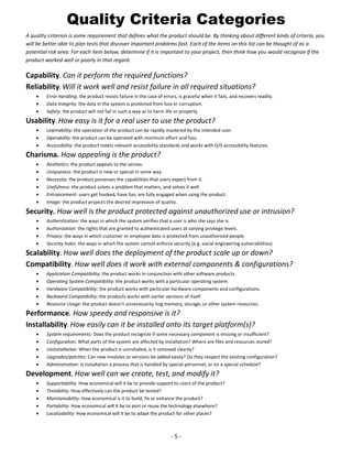 Quality Criteria Categories
A quality criterion is some requirement that defines what the product should be. By thinking about different kinds of criteria, you
will be better able to plan tests that discover important problems fast. Each of the items on this list can be thought of as a
potential risk area. For each item below, determine if it is important to your project, then think how you would recognize if the
product worked well or poorly in that regard.

Capability. Can it perform the required functions?
Reliability. Will it work well and resist failure in all required situations?




Error handling: the product resists failure in the case of errors, is graceful when it fails, and recovers readily.
Data Integrity: the data in the system is protected from loss or corruption.
Safety: the product will not fail in such a way as to harm life or property.

Usability. How easy is it for a real user to use the product?




Learnability: the operation of the product can be rapidly mastered by the intended user.
Operability: the product can be operated with minimum effort and fuss.
Accessibility: the product meets relevant accessibility standards and works with O/S accessibility features.

Charisma. How appealing is the product?







Aesthetics: the product appeals to the senses.
Uniqueness: the product is new or special in some way.
Necessity: the product possesses the capabilities that users expect from it.
Usefulness: the product solves a problem that matters, and solves it well.
Entrancement: users get hooked, have fun, are fully engaged when using the product.
Image: the product projects the desired impression of quality.

Security. How well is the product protected against unauthorized use or intrusion?





Authentication: the ways in which the system verifies that a user is who she says she is.
Authorization: the rights that are granted to authenticated users at varying privilege levels.
Privacy: the ways in which customer or employee data is protected from unauthorized people.
Security holes: the ways in which the system cannot enforce security (e.g. social engineering vulnerabilities)

Scalability. How well does the deployment of the product scale up or down?
Compatibility. How well does it work with external components & configurations?






Application Compatibility: the product works in conjunction with other software products.
Operating System Compatibility: the product works with a particular operating system.
Hardware Compatibility: the product works with particular hardware components and configurations.
Backward Compatibility: the products works with earlier versions of itself.
Resource Usage: the product doesn’t unnecessarily hog memory, storage, or other system resources.

Performance. How speedy and responsive is it?
Installability. How easily can it be installed onto its target platform(s)?






System requirements: Does the product recognize if some necessary component is missing or insufficient?
Configuration: What parts of the system are affected by installation? Where are files and resources stored?
Uninstallation: When the product is uninstalled, is it removed cleanly?
Upgrades/patches: Can new modules or versions be added easily? Do they respect the existing configuration?
Administration: Is installation a process that is handled by special personnel, or on a special schedule?

Development. How well can we create, test, and modify it?






Supportability: How economical will it be to provide support to users of the product?
Testability: How effectively can the product be tested?
Maintainability: How economical is it to build, fix or enhance the product?
Portability: How economical will it be to port or reuse the technology elsewhere?
Localizability: How economical will it be to adapt the product for other places?

-5-

 