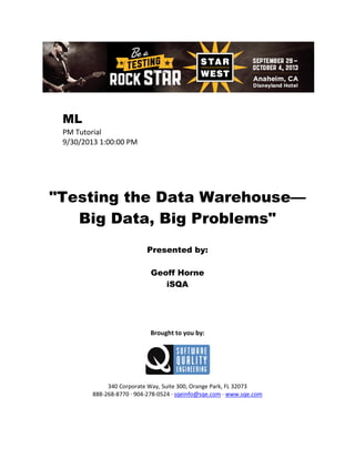 ML
PM Tutorial
9/30/2013 1:00:00 PM

"Testing the Data Warehouse—
Big Data, Big Problems"
Presented by:
Geoff Horne
iSQA

Brought to you by:

340 Corporate Way, Suite 300, Orange Park, FL 32073
888-268-8770 ∙ 904-278-0524 ∙ sqeinfo@sqe.com ∙ www.sqe.com

 