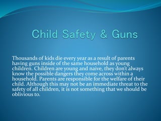 Thousands of kids die every year as a result of parents
having guns inside of the same household as young
children. Children are young and naive, they don’t always
know the possible dangers they come across within a
household. Parents are responsible for the welfare of their
child. Although this may not be an immediate threat to the
safety of all children, it is not something that we should be
oblivious to.
 
