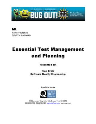 ML
Half-day Tutorials
5/5/2014 1:00:00 PM
Essential Test Management
and Planning
Presented by:
Rick Craig
Software Quality Engineering
Brought to you by:
340 Corporate Way, Suite 300, Orange Park, FL 32073
888-268-8770 ∙ 904-278-0524 ∙ sqeinfo@sqe.com ∙ www.sqe.com
 