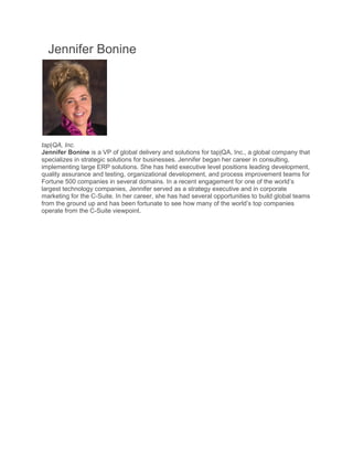Jennifer Bonine
tap|QA, Inc.
Jennifer Bonine is a VP of global delivery and solutions for tap|QA, Inc., a global company that
specializes in strategic solutions for businesses. Jennifer began her career in consulting,
implementing large ERP solutions. She has held executive level positions leading de
quality assurance and testing, organizational development, and process improvement teams for
Fortune 500 companies in several domains. In a recent engagement for one of the world’s
largest technology companies, Jennifer served as a strategy exec
marketing for the C-Suite. In her career, she has had several opportunities to build global teams
from the ground up and has been fortunate to see how many of the world’s top companies
operate from the C-Suite viewpoint.
Speaker Presentations
fer Bonine
is a VP of global delivery and solutions for tap|QA, Inc., a global company that
specializes in strategic solutions for businesses. Jennifer began her career in consulting,
implementing large ERP solutions. She has held executive level positions leading de
quality assurance and testing, organizational development, and process improvement teams for
Fortune 500 companies in several domains. In a recent engagement for one of the world’s
largest technology companies, Jennifer served as a strategy executive and in corporate
Suite. In her career, she has had several opportunities to build global teams
from the ground up and has been fortunate to see how many of the world’s top companies
Suite viewpoint.
is a VP of global delivery and solutions for tap|QA, Inc., a global company that
specializes in strategic solutions for businesses. Jennifer began her career in consulting,
implementing large ERP solutions. She has held executive level positions leading development,
quality assurance and testing, organizational development, and process improvement teams for
Fortune 500 companies in several domains. In a recent engagement for one of the world’s
utive and in corporate
Suite. In her career, she has had several opportunities to build global teams
from the ground up and has been fortunate to see how many of the world’s top companies
 