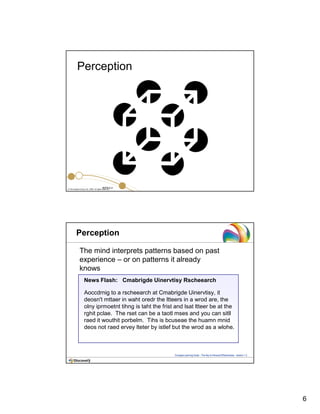 6
© The Insights Group Ltd, 2009. All rights reserved.
INTR 4.2
Perception
Perception
News Flash: Cmabrigde Uinervtisy Rscheearch
Aoccdrnig to a rscheearch at Cmabrigde Uinervtisy, it
deosn't mttaer in waht oredr the ltteers in a wrod are, the
olny iprmoetnt tihng is taht the frist and lsat ltteer be at the
rghit pclae. The rset can be a taotl mses and you can sitll
raed it wouthit porbelm. Tihs is bcuseae the huamn mnid
deos not raed ervey lteter by istlef but the wrod as a wlohe.
The mind interprets patterns based on past
experience – or on patterns it already
knows
Compass Learning Guide – The Key to Personal Effectiveness – Section 1.3
 