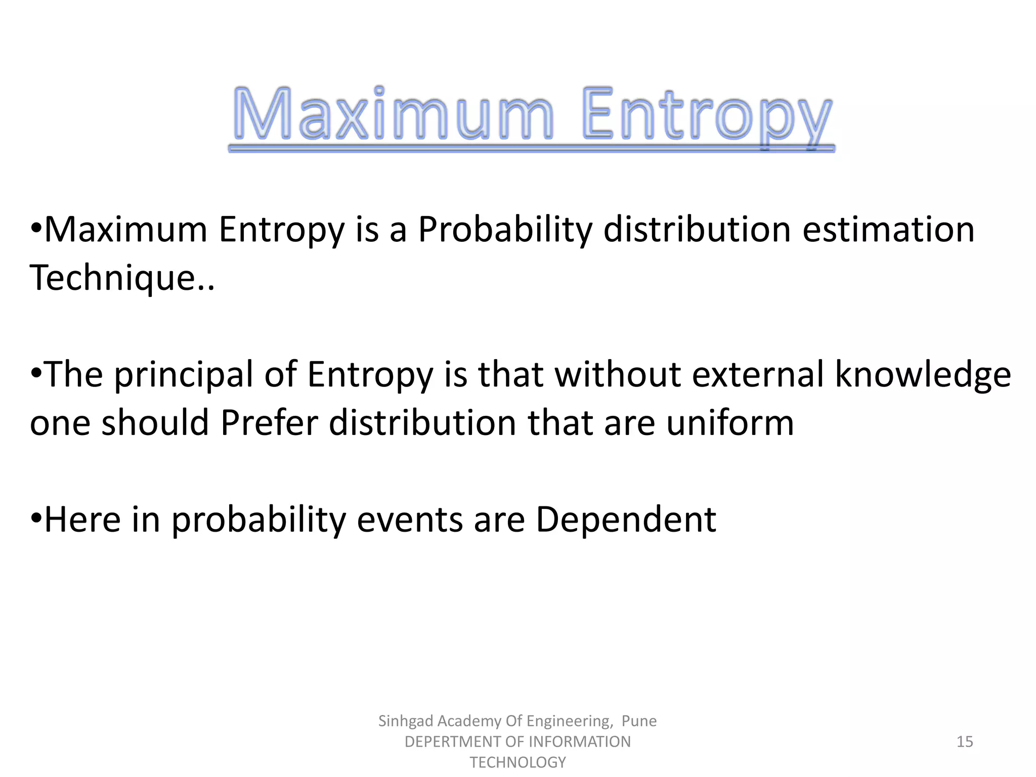 •Maximum Entropy is a Probability distribution estimation
Technique..
•The principal of Entropy is that without external knowledge
one should Prefer distribution that are uniform
•Here in probability events are Dependent
Sinhgad Academy Of Engineering, Pune
DEPERTMENT OF INFORMATION
TECHNOLOGY
15
 
