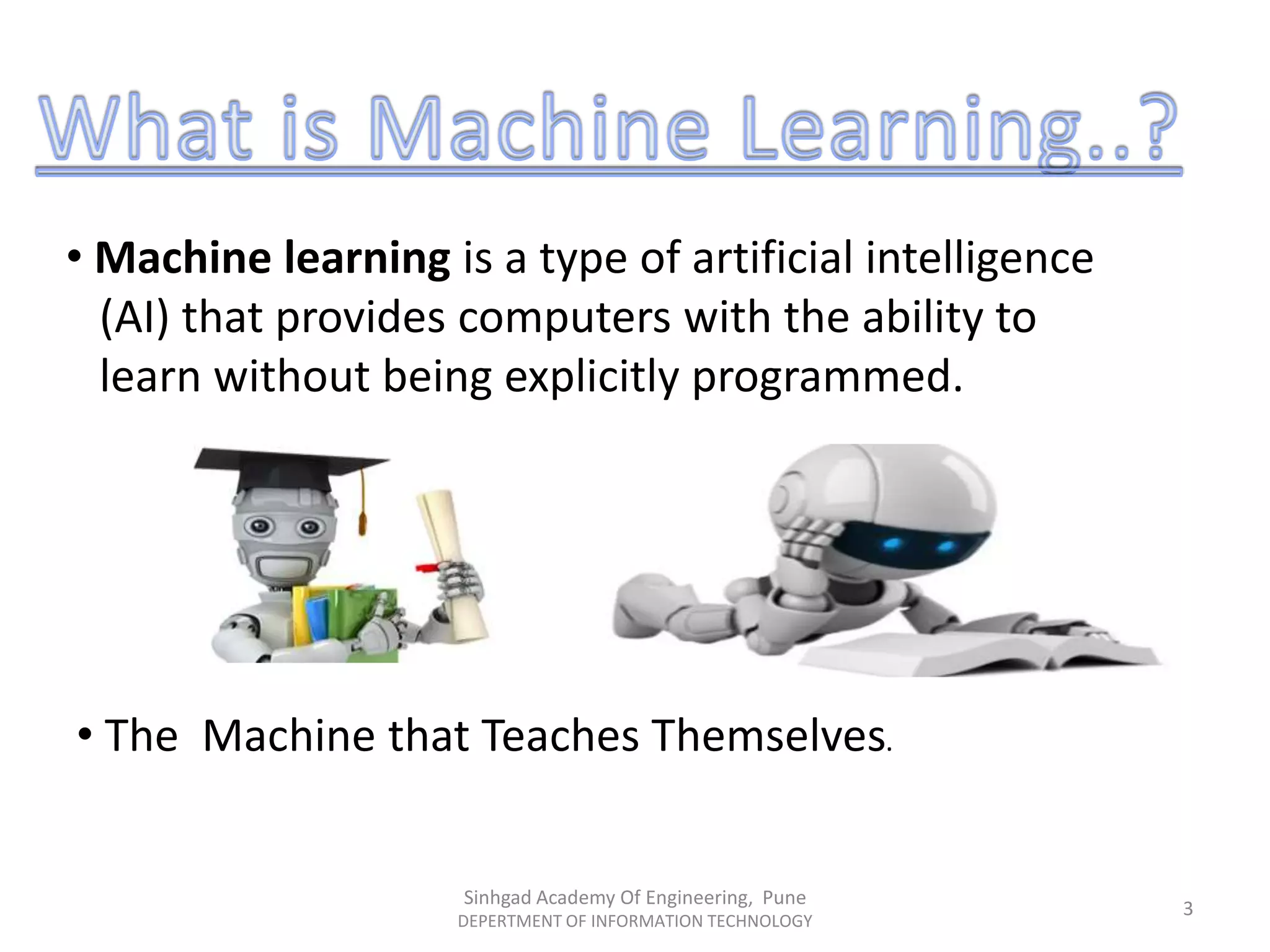 • Machine learning is a type of artificial intelligence
(AI) that provides computers with the ability to
learn without being explicitly programmed.
• The Machine that Teaches Themselves.
Sinhgad Academy Of Engineering, Pune
DEPERTMENT OF INFORMATION TECHNOLOGY
3
 