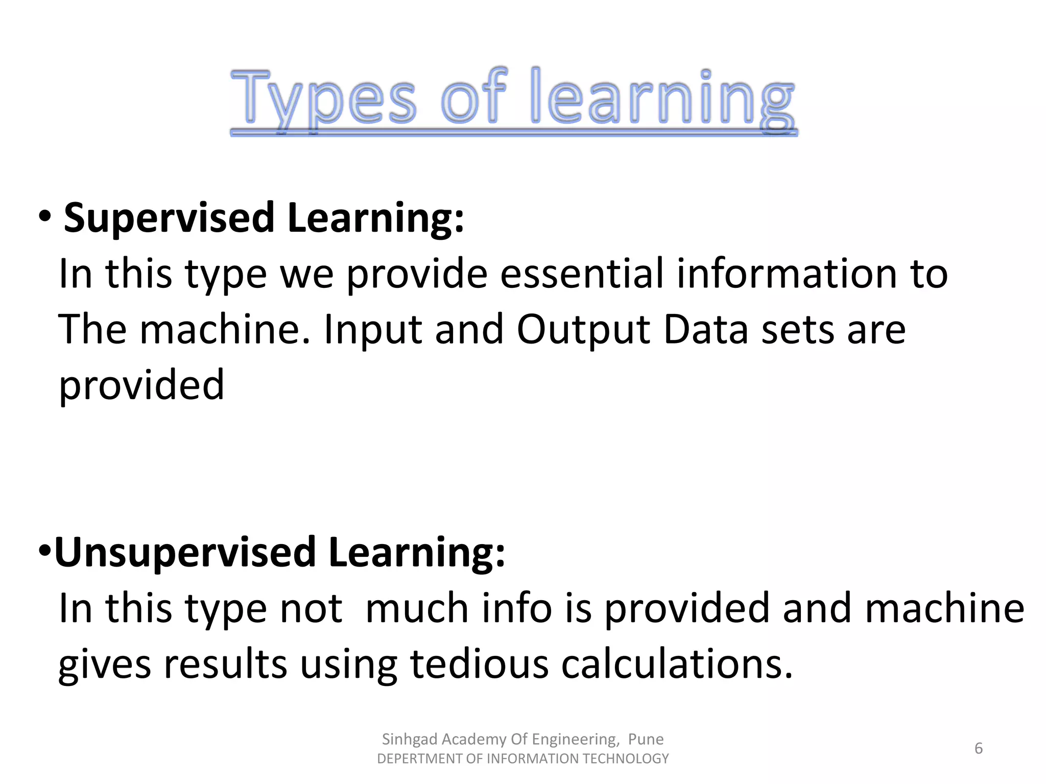 • Supervised Learning:
In this type we provide essential information to
The machine. Input and Output Data sets are
provided
•Unsupervised Learning:
In this type not much info is provided and machine
gives results using tedious calculations.
Sinhgad Academy Of Engineering, Pune
DEPERTMENT OF INFORMATION TECHNOLOGY
6
 