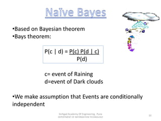 •Based on Bayesian theorem
•Bays theorem:
P(c | d) = P(c) P(d | c)
P(d)
c= event of Raining
d=event of Dark clouds
•We make assumption that Events are conditionally
independent
Sinhgad Academy Of Engineering, Pune
DEPERTMENT OF INFORMATION TECHNOLOGY
10
 