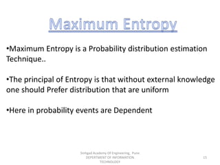 •Maximum Entropy is a Probability distribution estimation
Technique..
•The principal of Entropy is that without external knowledge
one should Prefer distribution that are uniform
•Here in probability events are Dependent
Sinhgad Academy Of Engineering, Pune
DEPERTMENT OF INFORMATION
TECHNOLOGY
15
 