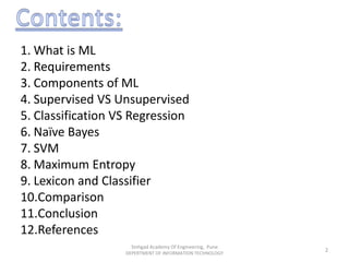 Sinhgad Academy Of Engineering, Pune
DEPERTMENT OF INFORMATION TECHNOLOGY
2
1. What is ML
2. Requirements
3. Components of ML
4. Supervised VS Unsupervised
5. Classification VS Regression
6. Naïve Bayes
7. SVM
8. Maximum Entropy
9. Lexicon and Classifier
10.Comparison
11.Conclusion
12.References
 