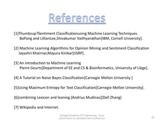 [1]Thumbsup?Sentiment Classiﬁcationusing Machine Learning Techniques.
BoPang and LillianLee,Shivakumar Vaithyanathan[IBM, Cornell University].
[2] Machine Learning Algorithms for Opinion Mining and Sentiment Classification
Jayashri Khairnar,Mayura Kinikar[IJSRP].
[3] An introduction to Machine Learning
Pierre Geurts[Department of EE and CS & Bioinformatics, University of Liège].
[4] A Tutorial on Naive Bayes Classification[Carnegie Mellon University ]
[5]Using Maximum Entropy for Text Classification[Carnegie Mellon University].
[6]combining Lexicon and leaning.[Andrius Mudinas][Dell Zhang]
[7] Wikipedia and Internet.
Sinhgad Academy Of Engineering, Pune
DEPERTMENT OF INFORMATION TECHNOLOGY 20
 