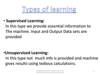 • Supervised Learning:
In this type we provide essential information to
The machine. Input and Output Data sets are
provided
•Unsupervised Learning:
In this type not much info is provided and machine
gives results using tedious calculations.
Sinhgad Academy Of Engineering, Pune
DEPERTMENT OF INFORMATION TECHNOLOGY
6
 