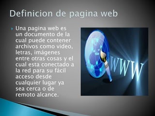  Una pagina web es
un documento de la
cual puede contener
archivos como video,
letras, imágenes
entre otras cosas y el
cual esta conectado a
la red para su fácil
acceso desde
cualquier lugar ya
sea cerca o de
remoto alcance.
 