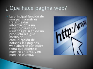  La principal función de
una pagina web es
tratar de dar
información a un
usuario o a varios
usuarios ya sean de un
producto o algún
medio de
comunicación de
noticias las paginas
web abarcan cualquier
tema que ocurre e
nuestro entorno y en
nuestro planeta.
 