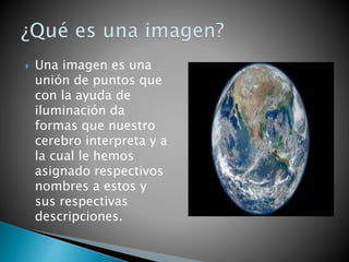  Una imagen es una
unión de puntos que
con la ayuda de
iluminación da
formas que nuestro
cerebro interpreta y a
la cual le hemos
asignado respectivos
nombres a estos y
sus respectivas
descripciones.
 