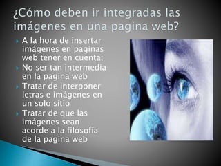  A la hora de insertar
imágenes en paginas
web tener en cuenta:
 No ser tan intermedia
en la pagina web
 Tratar de interponer
letras e imágenes en
un solo sitio
 Tratar de que las
imágenes sean
acorde a la filosofía
de la pagina web
 