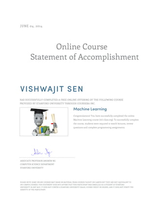 Online Course
Statement of Accomplishment
JUNE 04, 2014
VISHWAJIT SEN
HAS SUCCESSFULLY COMPLETED A FREE ONLINE OFFERING OF THE FOLLOWING COURSE
PROVIDED BY STANFORD UNIVERSITY THROUGH COURSERA INC.
Machine Learning
Congratulations! You have successfully completed the online
Machine Learning course (ml-class.org). To successfully complete
the course, students were required to watch lectures, review
questions and complete programming assignments.
ASSOCIATE PROFESSOR ANDREW NG
COMPUTER SCIENCE DEPARTMENT
STANFORD UNIVERSITY
PLEASE NOTE: SOME ONLINE COURSES MAY DRAW ON MATERIAL FROM COURSES TAUGHT ON CAMPUS BUT THEY ARE NOT EQUIVALENT TO
ON-CAMPUS COURSES. THIS STATEMENT DOES NOT AFFIRM THAT THIS PARTICIPANT WAS ENROLLED AS A STUDENT AT STANFORD
UNIVERSITY IN ANY WAY. IT DOES NOT CONFER A STANFORD UNIVERSITY GRADE, COURSE CREDIT OR DEGREE, AND IT DOES NOT VERIFY THE
IDENTITY OF THE PARTICIPANT.
