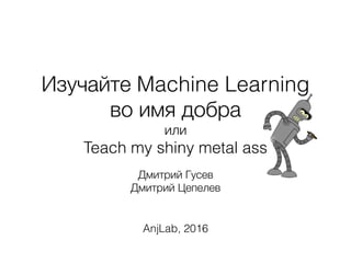Изучайте Machine Learning
во имя добра
или
Teach my shiny metal ass
Дмитрий Гусев
Дмитрий Цепелев
AnjLab, 2016
 