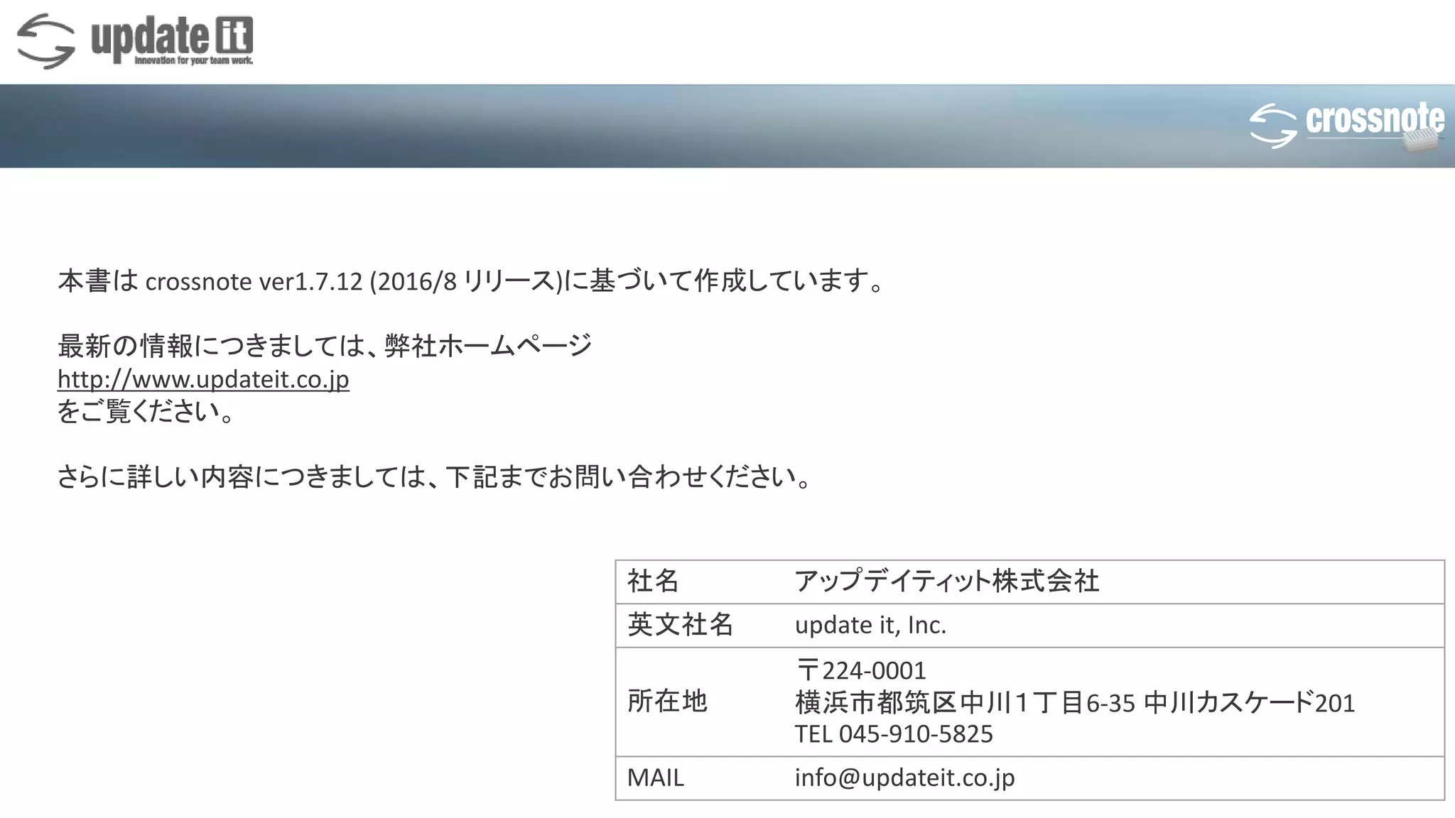 社名 アップデイティット株式会社
英文社名 update it, Inc.
所在地
〒224-0001
横浜市都筑区中川１丁目6-35 中川カスケード201
TEL 045-910-5825
MAIL info@updateit.co.jp
本書は crossnote ver1.7.12 (2016/8 リリース)に基づいて作成しています。
最新の情報につきましては、弊社ホームページ
http://www.updateit.co.jp
をご覧ください。
さらに詳しい内容につきましては、下記までお問い合わせください。
 