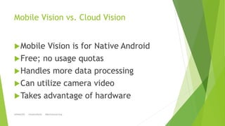 Mobile Vision vs. Cloud Vision
Mobile Vision is for Native Android
Free; no usage quotas
Handles more data processing
...