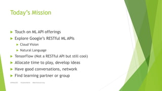 Today’s Mission
 Touch on ML API offerings
 Explore Google’s RESTful ML APIs
 Cloud Vision
 Natural Language
 TensorF...