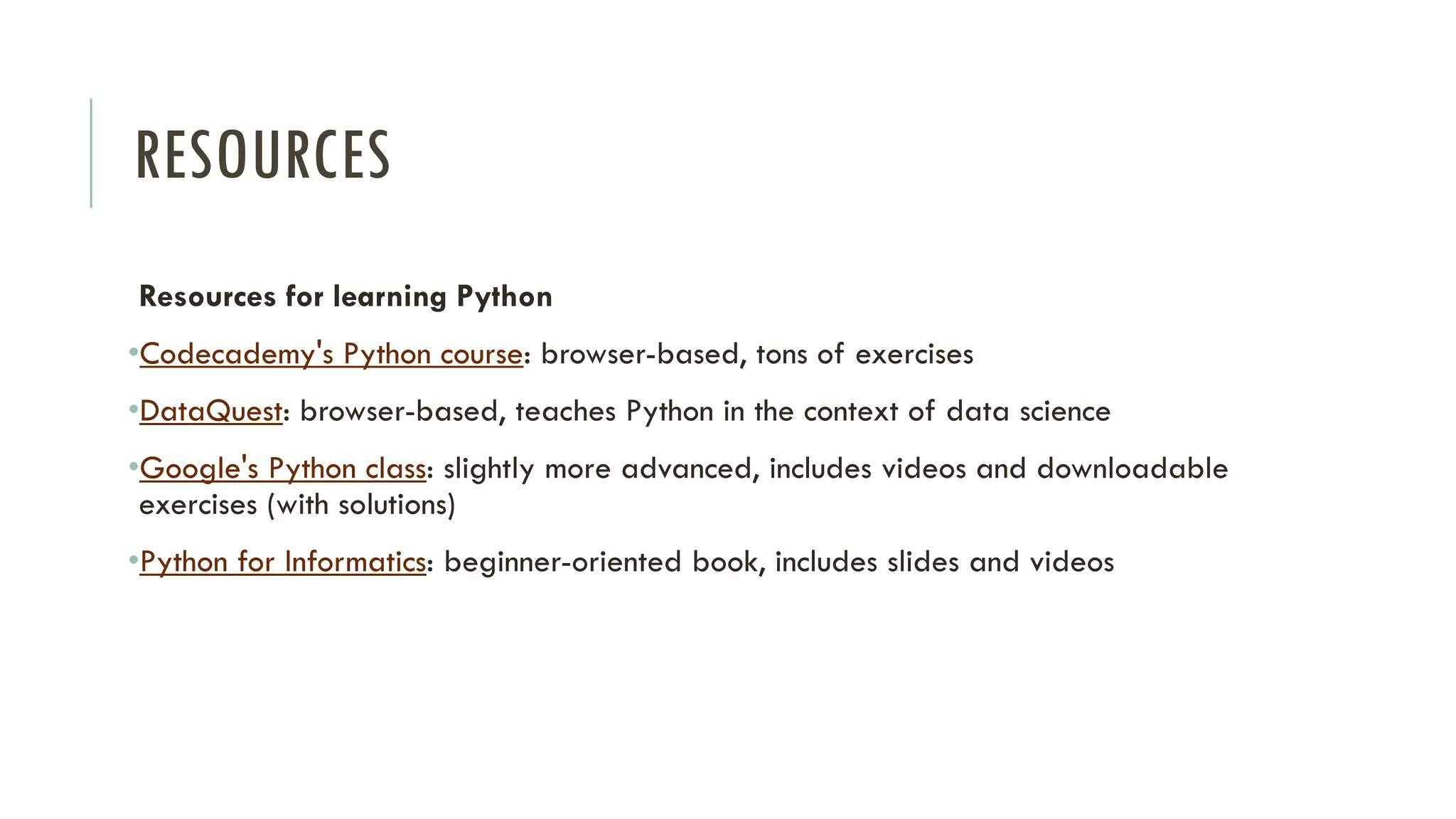 RESOURCES
Resources for learning Python
•Codecademy's Python course: browser-based, tons of exercises
•DataQuest: browser-based, teaches Python in the context of data science
•Google's Python class: slightly more advanced, includes videos and downloadable
exercises (with solutions)
•Python for Informatics: beginner-oriented book, includes slides and videos
 