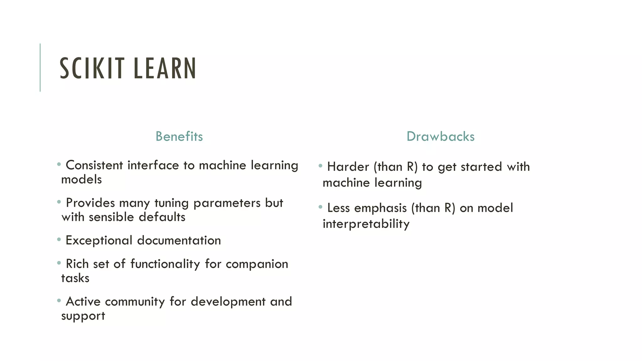 SCIKIT LEARN
Benefits
• Consistent interface to machine learning
models
• Provides many tuning parameters but
with sensible defaults
• Exceptional documentation
• Rich set of functionality for companion
tasks
• Active community for development and
support
Drawbacks
• Harder (than R) to get started with
machine learning
• Less emphasis (than R) on model
interpretability
 