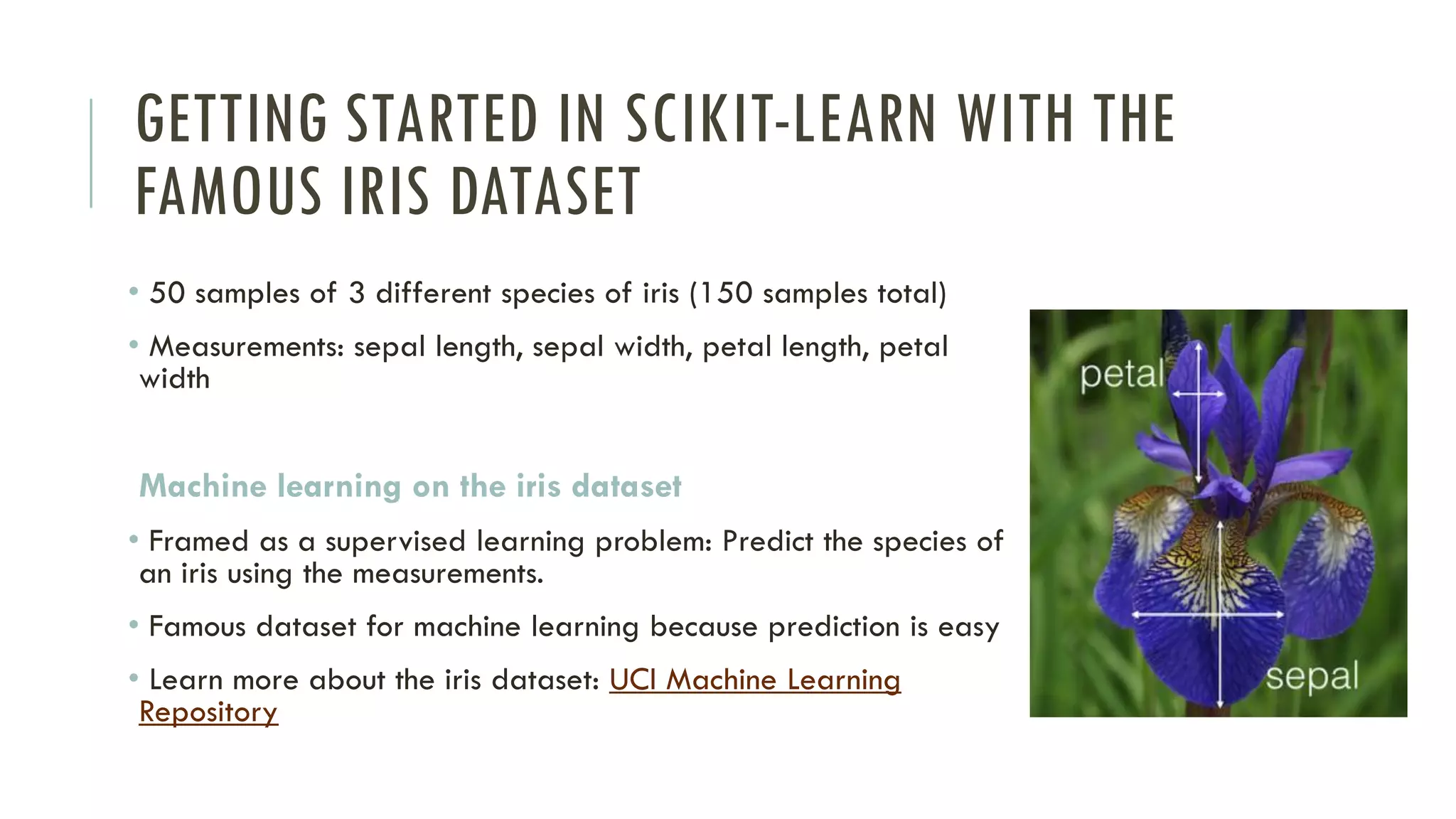 GETTING STARTED IN SCIKIT-LEARN WITH THE
FAMOUS IRIS DATASET
• 50 samples of 3 different species of iris (150 samples total)
• Measurements: sepal length, sepal width, petal length, petal
width
Machine learning on the iris dataset
• Framed as a supervised learning problem: Predict the species of
an iris using the measurements.
• Famous dataset for machine learning because prediction is easy
• Learn more about the iris dataset: UCI Machine Learning
Repository
 