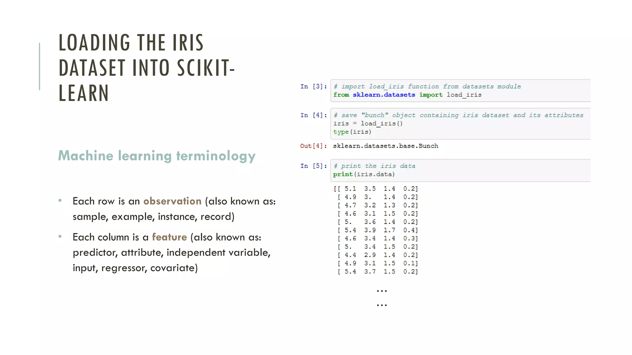 LOADING THE IRIS
DATASET INTO SCIKIT-
LEARN
Machine learning terminology
• Each row is an observation (also known as:
sample, example, instance, record)
• Each column is a feature (also known as:
predictor, attribute, independent variable,
input, regressor, covariate)
…
…
 